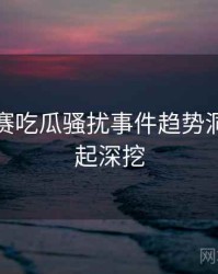 每日大赛吃瓜骚扰事件趋势洞察，一起深挖