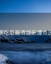 每日大赛吃瓜高清娱乐爆点因果梳理