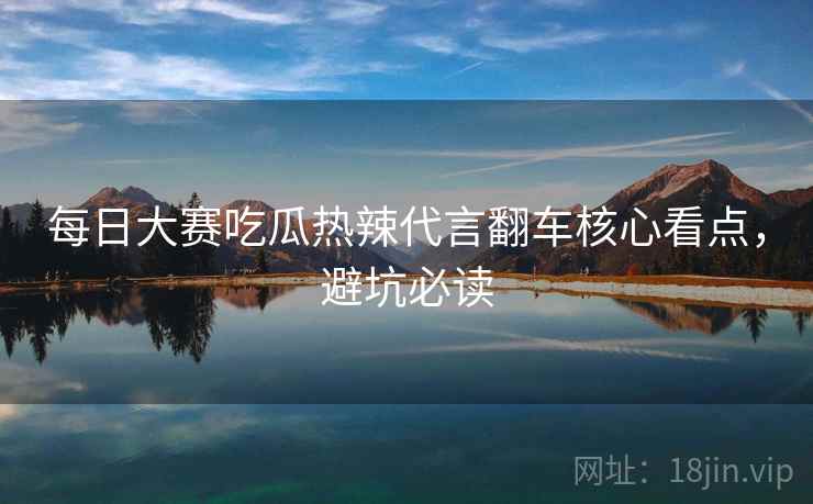 每日大赛吃瓜热辣代言翻车核心看点，避坑必读