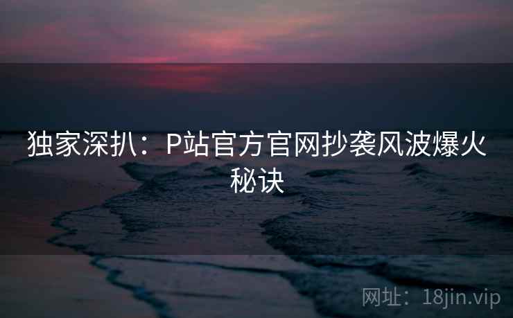 独家深扒：P站官方官网抄袭风波爆火秘诀