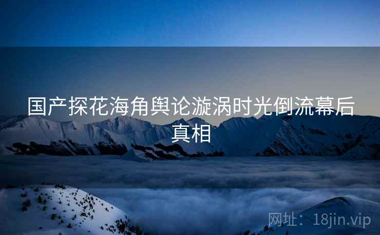 国产探花海角舆论漩涡时光倒流幕后真相
