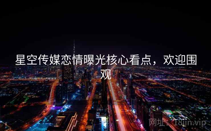 星空传媒恋情曝光核心看点，欢迎围观