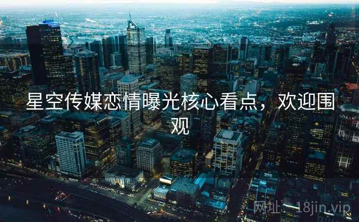 星空传媒恋情曝光核心看点，欢迎围观