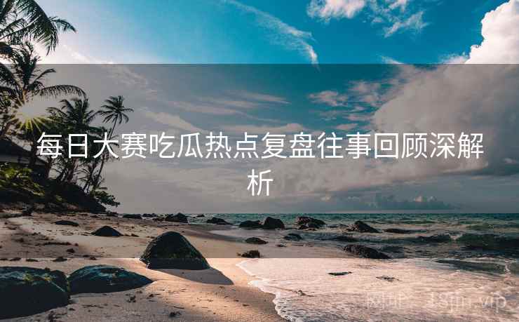 每日大赛吃瓜热点复盘往事回顾深解析