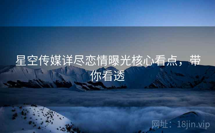 星空传媒详尽恋情曝光核心看点，带你看透