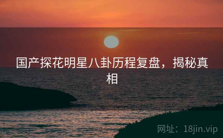 国产探花明星八卦历程复盘，揭秘真相