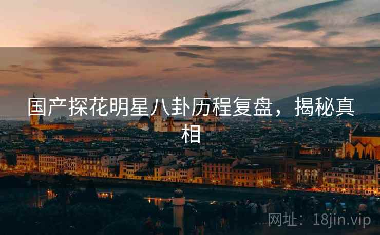 国产探花明星八卦历程复盘，揭秘真相