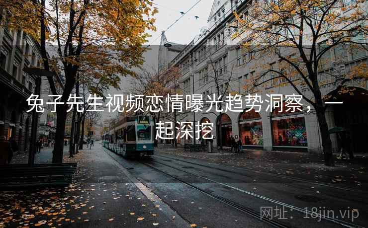 兔子先生视频恋情曝光趋势洞察，一起深挖