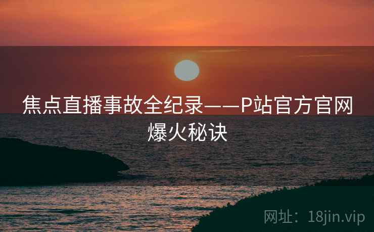 焦点直播事故全纪录——P站官方官网爆火秘诀