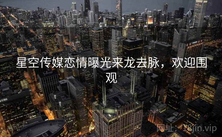 星空传媒恋情曝光来龙去脉，欢迎围观