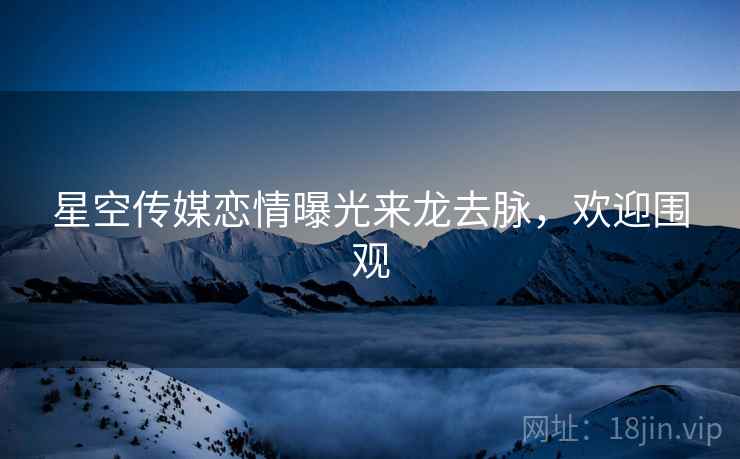 星空传媒恋情曝光来龙去脉，欢迎围观