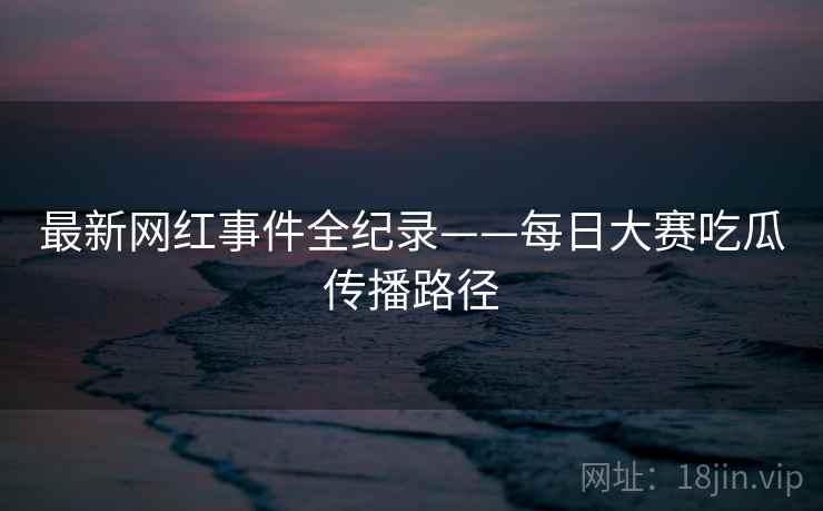 最新网红事件全纪录——每日大赛吃瓜传播路径