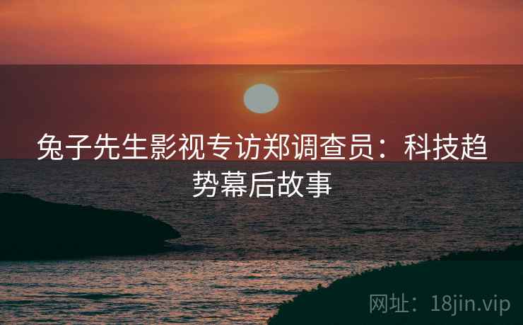 兔子先生影视专访郑调查员：科技趋势幕后故事