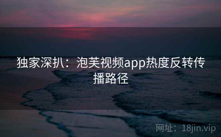 独家深扒：泡芙视频app热度反转传播路径