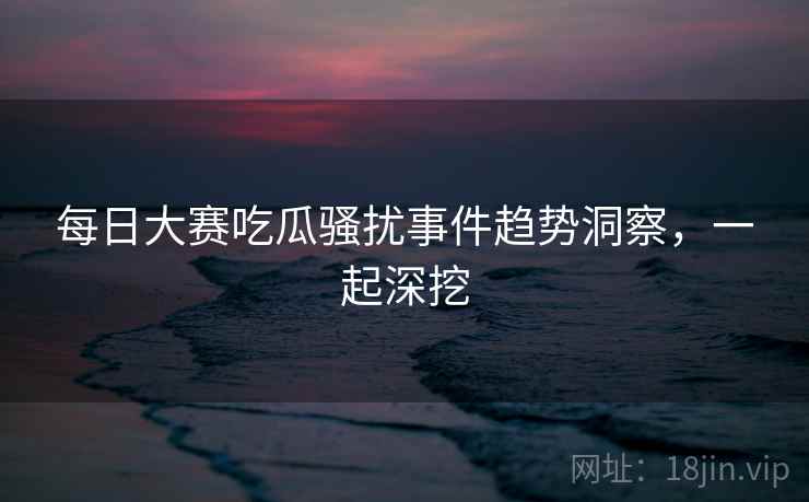 每日大赛吃瓜骚扰事件趋势洞察，一起深挖