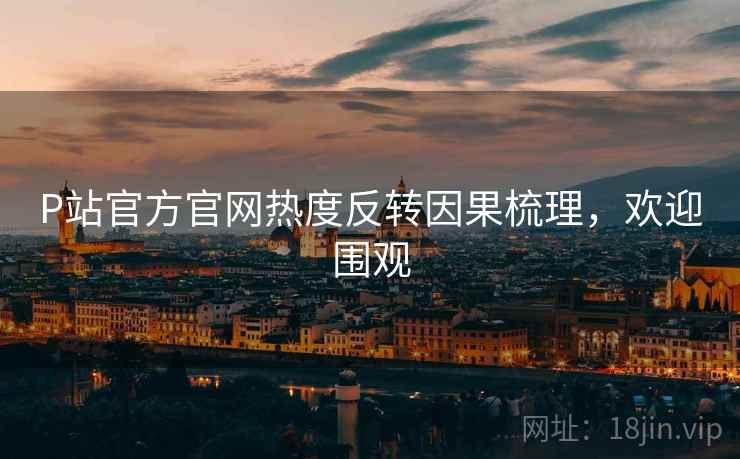 P站官方官网热度反转因果梳理，欢迎围观