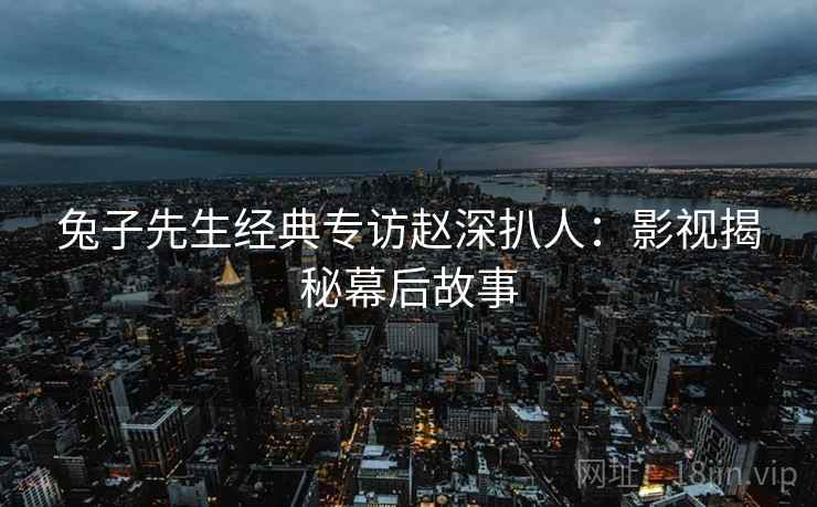 兔子先生经典专访赵深扒人：影视揭秘幕后故事