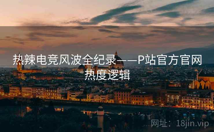 热辣电竞风波全纪录——P站官方官网热度逻辑