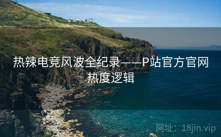 热辣电竞风波全纪录——P站官方官网热度逻辑