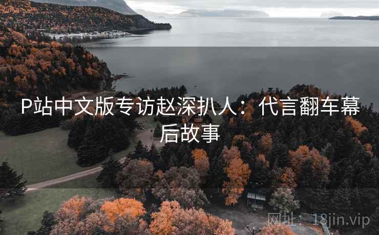 P站中文版专访赵深扒人：代言翻车幕后故事