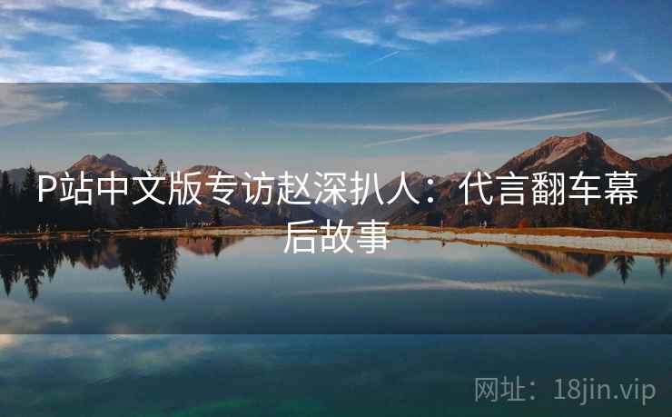P站中文版专访赵深扒人：代言翻车幕后故事