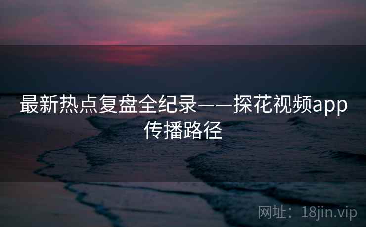 最新热点复盘全纪录——探花视频app传播路径