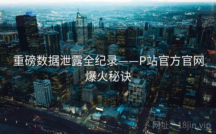 重磅数据泄露全纪录——P站官方官网爆火秘诀