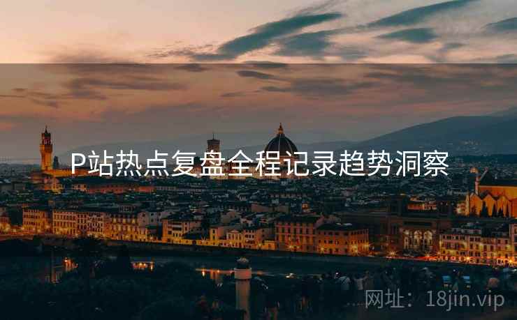 P站热点复盘全程记录趋势洞察