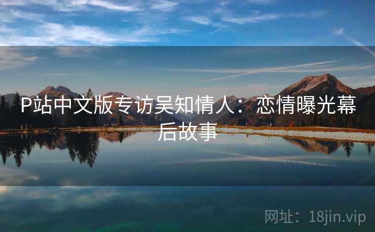 P站中文版专访吴知情人：恋情曝光幕后故事