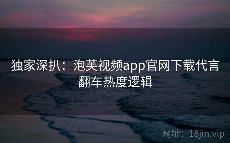独家深扒：泡芙视频app官网下载代言翻车热度逻辑
