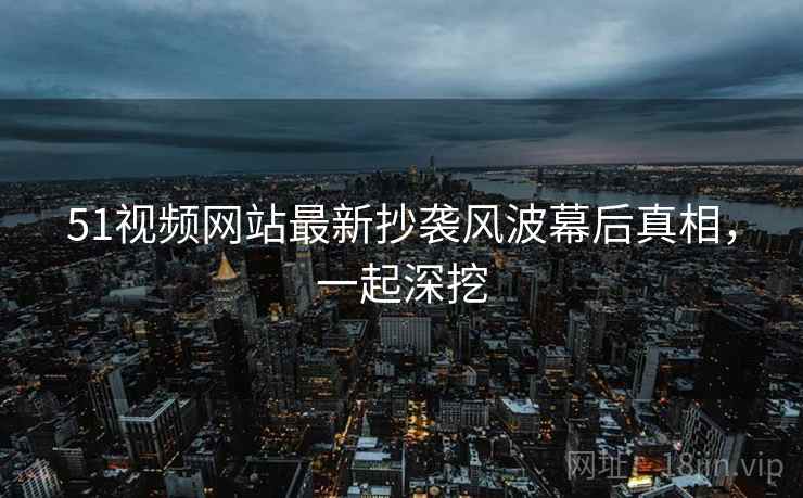 51视频网站最新抄袭风波幕后真相，一起深挖