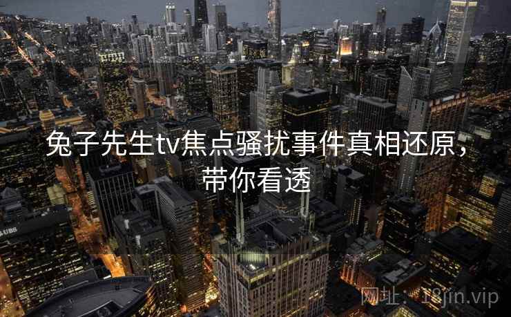 兔子先生tv焦点骚扰事件真相还原，带你看透