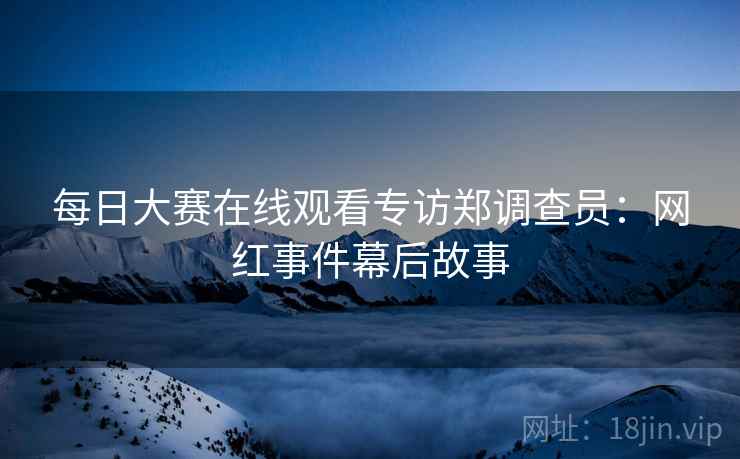 每日大赛在线观看专访郑调查员：网红事件幕后故事