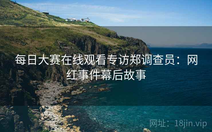 每日大赛在线观看专访郑调查员：网红事件幕后故事