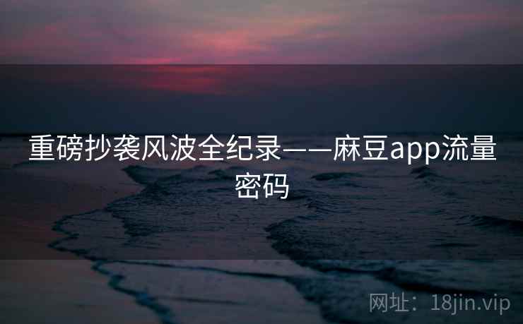 重磅抄袭风波全纪录——麻豆app流量密码