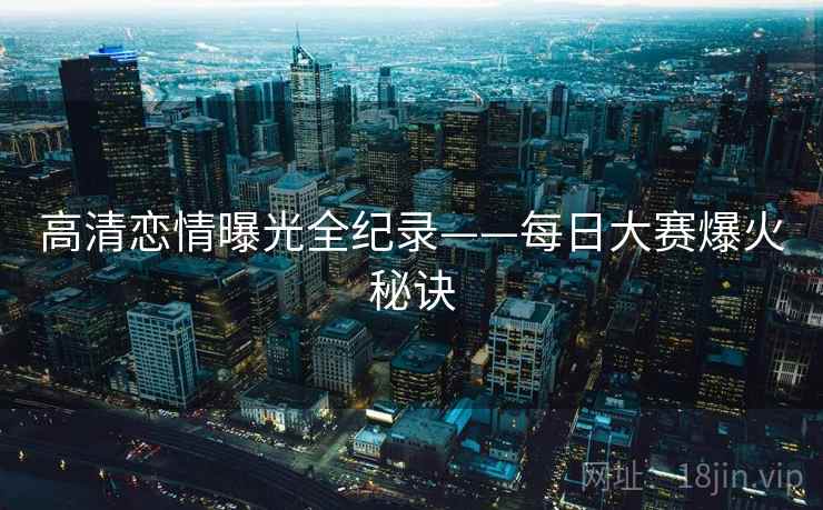 高清恋情曝光全纪录——每日大赛爆火秘诀